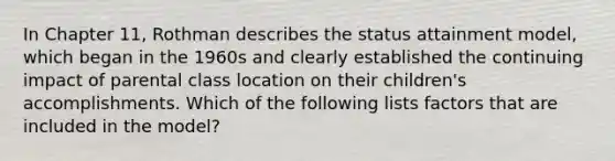 In Chapter 11, Rothman describes the status attainment model, which began in the 1960s and clearly established the continuing impact of parental class location on their children's accomplishments. Which of the following lists factors that are included in the model?