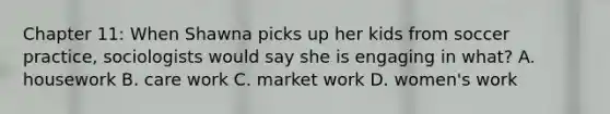 Chapter 11: When Shawna picks up her kids from soccer practice, sociologists would say she is engaging in what? A. housework B. care work C. market work D. women's work