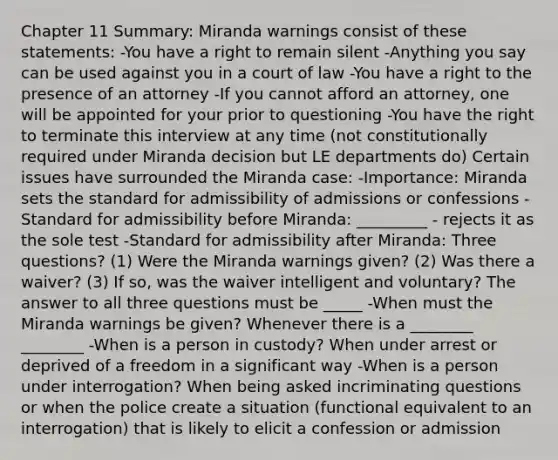 Chapter 11 Summary: Miranda warnings consist of these statements: -You have a right to remain silent -Anything you say can be used against you in a court of law -You have a right to the presence of an attorney -If you cannot afford an attorney, one will be appointed for your prior to questioning -You have the right to terminate this interview at any time (not constitutionally required under Miranda decision but LE departments do) Certain issues have surrounded the Miranda case: -Importance: Miranda sets the standard for admissibility of admissions or confessions -Standard for admissibility before Miranda: _________ - rejects it as the sole test -Standard for admissibility after Miranda: Three questions? (1) Were the Miranda warnings given? (2) Was there a waiver? (3) If so, was the waiver intelligent and voluntary? The answer to all three questions must be _____ -When must the Miranda warnings be given? Whenever there is a ________ ________ -When is a person in custody? When under arrest or deprived of a freedom in a significant way -When is a person under interrogation? When being asked incriminating questions or when the police create a situation (functional equivalent to an interrogation) that is likely to elicit a confession or admission