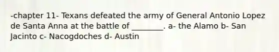 -chapter 11- Texans defeated the army of General Antonio Lopez de Santa Anna at the battle of ________. a- the Alamo b- San Jacinto c- Nacogdoches d- Austin