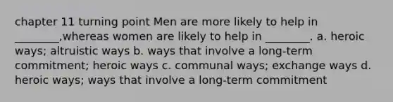 chapter 11 turning point Men are more likely to help in ________,whereas women are likely to help in ________. a. heroic ways; altruistic ways b. ways that involve a long-term commitment; heroic ways c. communal ways; exchange ways d. heroic ways; ways that involve a long-term commitment