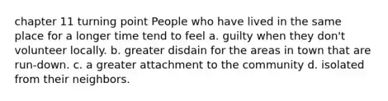 chapter 11 turning point People who have lived in the same place for a longer time tend to feel a. guilty when they don't volunteer locally. b. greater disdain for the areas in town that are run-down. c. a greater attachment to the community d. isolated from their neighbors.