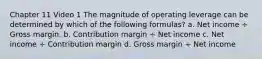 Chapter 11 Video 1 The magnitude of operating leverage can be determined by which of the following formulas? a. Net income ÷ Gross margin. b. Contribution margin ÷ Net income c. Net income ÷ Contribution margin d. Gross margin ÷ Net income