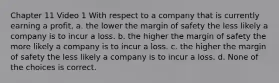 Chapter 11 Video 1 With respect to a company that is currently earning a profit, a. the lower the <a href='https://www.questionai.com/knowledge/kzdyOdD4hN-margin-of-safety' class='anchor-knowledge'>margin of safety</a> the less likely a company is to incur a loss. b. the higher the margin of safety the more likely a company is to incur a loss. c. the higher the margin of safety the less likely a company is to incur a loss. d. None of the choices is correct.