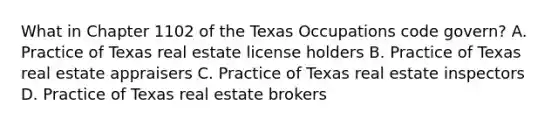 What in Chapter 1102 of the Texas Occupations code govern? A. Practice of Texas real estate license holders B. Practice of Texas real estate appraisers C. Practice of Texas real estate inspectors D. Practice of Texas real estate brokers