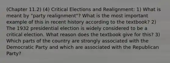 (Chapter 11.2) (4) Critical Elections and Realignment: 1) What is meant by "party realignment"? What is the most important example of this in recent history according to the textbook? 2) The 1932 presidential election is widely considered to be a critical election. What reason does the textbook give for this? 3) Which parts of the country are strongly associated with the Democratic Party and which are associated with the Republican Party?