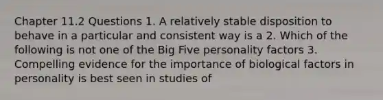 Chapter 11.2 Questions 1. A relatively stable disposition to behave in a particular and consistent way is a 2. Which of the following is not one of the Big Five personality factors 3. Compelling evidence for the importance of biological factors in personality is best seen in studies of