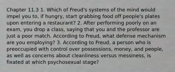 Chapter 11.3 1. Which of Freud's systems of the mind would impel you to, if hungry, start grabbing food off people's plates upon entering a restaurant? 2. After performing poorly on an exam, you drop a class, saying that you and the professor are just a poor match. According to Freud, what defense mechanism are you employing? 3. According to Freud, a person who is preoccupied with control over possessions, money, and people, as well as concerns about cleanliness versus messiness, is fixated at which psychosexual stage?