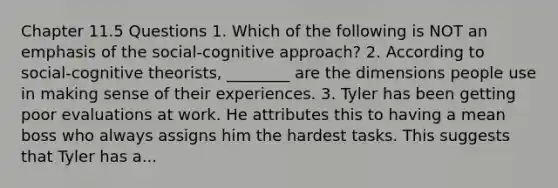 Chapter 11.5 Questions 1. Which of the following is NOT an emphasis of the social-cognitive approach? 2. According to social-cognitive theorists, ________ are the dimensions people use in making sense of their experiences. 3. Tyler has been getting poor evaluations at work. He attributes this to having a mean boss who always assigns him the hardest tasks. This suggests that Tyler has a...