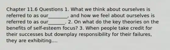 Chapter 11.6 Questions 1. What we think about ourselves is referred to as our________, and how we feel about ourselves is referred to as our_______. 2. On what do the key theories on the benefits of self-esteem focus? 3. When people take credit for their successes but downplay responsibility for their failures, they are exhibiting....