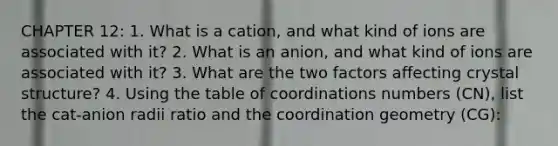 CHAPTER 12: 1. What is a cation, and what kind of ions are associated with it? 2. What is an anion, and what kind of ions are associated with it? 3. What are the two factors affecting crystal structure? 4. Using the table of coordinations numbers (CN), list the cat-anion radii ratio and the coordination geometry (CG):