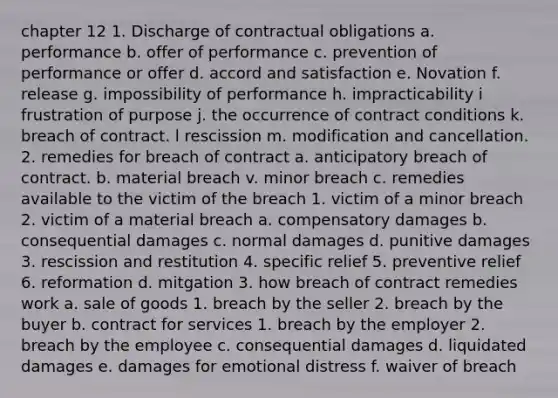 chapter 12 1. Discharge of contractual obligations a. performance b. offer of performance c. prevention of performance or offer d. accord and satisfaction e. Novation f. release g. impossibility of performance h. impracticability i frustration of purpose j. the occurrence of contract conditions k. breach of contract. l rescission m. modification and cancellation. 2. remedies for breach of contract a. anticipatory breach of contract. b. material breach v. minor breach c. remedies available to the victim of the breach 1. victim of a minor breach 2. victim of a material breach a. compensatory damages b. consequential damages c. normal damages d. punitive damages 3. rescission and restitution 4. specific relief 5. preventive relief 6. reformation d. mitgation 3. how breach of contract remedies work a. sale of goods 1. breach by the seller 2. breach by the buyer b. contract for services 1. breach by the employer 2. breach by the employee c. consequential damages d. liquidated damages e. damages for emotional distress f. waiver of breach