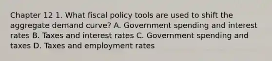 Chapter 12 1. What fiscal policy tools are used to shift the aggregate demand curve? A. Government spending and interest rates B. Taxes and interest rates C. Government spending and taxes D. Taxes and employment rates