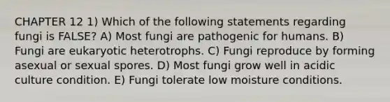 CHAPTER 12 1) Which of the following statements regarding fungi is FALSE? A) Most fungi are pathogenic for humans. B) Fungi are eukaryotic heterotrophs. C) Fungi reproduce by forming asexual or sexual spores. D) Most fungi grow well in acidic culture condition. E) Fungi tolerate low moisture conditions.