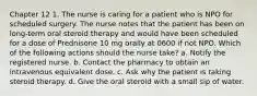 Chapter 12 1. The nurse is caring for a patient who is NPO for scheduled surgery. The nurse notes that the patient has been on long-term oral steroid therapy and would have been scheduled for a dose of Prednisone 10 mg orally at 0600 if not NPO. Which of the following actions should the nurse take? a. Notify the registered nurse. b. Contact the pharmacy to obtain an intravenous equivalent dose. c. Ask why the patient is taking steroid therapy. d. Give the oral steroid with a small sip of water.