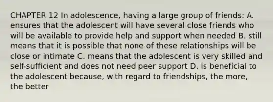 CHAPTER 12 In adolescence, having a large group of friends: A. ensures that the adolescent will have several close friends who will be available to provide help and support when needed B. still means that it is possible that none of these relationships will be close or intimate C. means that the adolescent is very skilled and self-sufficient and does not need peer support D. is beneficial to the adolescent because, with regard to friendships, the more, the better