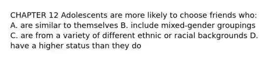 CHAPTER 12 Adolescents are more likely to choose friends who: A. are similar to themselves B. include mixed-gender groupings C. are from a variety of different ethnic or racial backgrounds D. have a higher status than they do