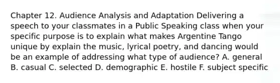 Chapter 12. Audience Analysis and Adaptation Delivering a speech to your classmates in a Public Speaking class when your specific purpose is to explain what makes Argentine Tango unique by explain the music, lyrical poetry, and dancing would be an example of addressing what type of audience? A. general B. casual C. selected D. demographic E. hostile F. subject specific