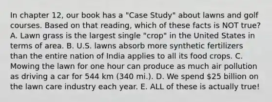 In chapter 12, our book has a "Case Study" about lawns and golf courses. Based on that reading, which of these facts is NOT true? A. Lawn grass is the largest single "crop" in the United States in terms of area. B. U.S. lawns absorb more synthetic fertilizers than the entire nation of India applies to all its food crops. C. Mowing the lawn for one hour can produce as much air pollution as driving a car for 544 km (340 mi.). D. We spend 25 billion on the lawn care industry each year. E. ALL of these is actually true!