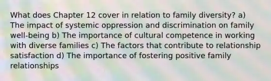 What does Chapter 12 cover in relation to family diversity? a) The impact of systemic oppression and discrimination on family well-being b) The importance of cultural competence in working with diverse families c) The factors that contribute to relationship satisfaction d) The importance of fostering positive family relationships