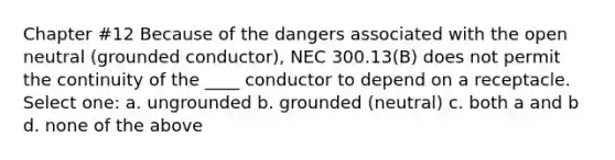 Chapter #12 Because of the dangers associated with the open neutral (grounded conductor), NEC 300.13(B) does not permit the continuity of the ____ conductor to depend on a receptacle. Select one: a. ungrounded b. grounded (neutral) c. both a and b d. none of the above