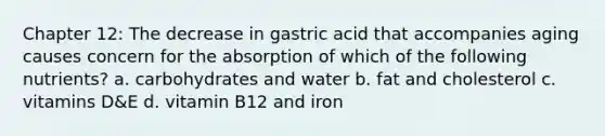 Chapter 12: The decrease in gastric acid that accompanies aging causes concern for the absorption of which of the following nutrients? a. carbohydrates and water b. fat and cholesterol c. vitamins D&E d. vitamin B12 and iron