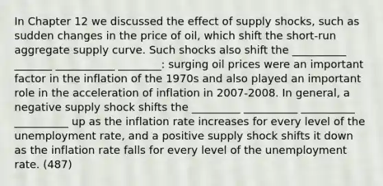 In Chapter 12 we discussed the effect of supply shocks, such as sudden changes in the price of oil, which shift the short-run aggregate supply curve. Such shocks also shift the __________ _______ ___________ ________: surging oil prices were an important factor in the inflation of the 1970s and also played an important role in the acceleration of inflation in 2007-2008. In general, a negative supply shock shifts the _________ __________ __________ __________ up as the inflation rate increases for every level of the unemployment rate, and a positive supply shock shifts it down as the inflation rate falls for every level of the unemployment rate. (487)