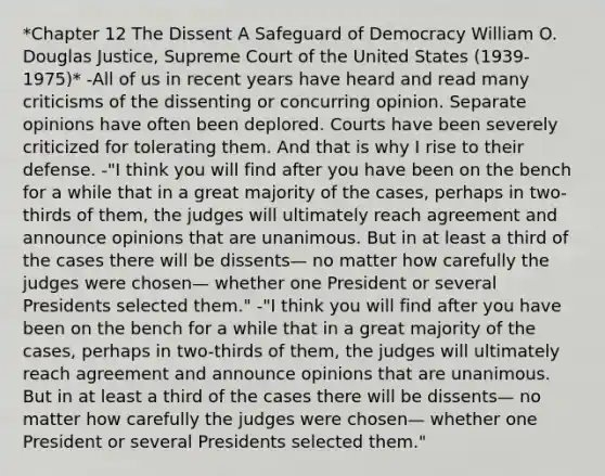 *Chapter 12 The Dissent A Safeguard of Democracy William O. Douglas Justice, Supreme Court of the United States (1939- 1975)* -All of us in recent years have heard and read many criticisms of the dissenting or concurring opinion. Separate opinions have often been deplored. Courts have been severely criticized for tolerating them. And that is why I rise to their defense. -"I think you will find after you have been on the bench for a while that in a great majority of the cases, perhaps in two-thirds of them, the judges will ultimately reach agreement and announce opinions that are unanimous. But in at least a third of the cases there will be dissents— no matter how carefully the judges were chosen— whether one President or several Presidents selected them." -"I think you will find after you have been on the bench for a while that in a great majority of the cases, perhaps in two-thirds of them, the judges will ultimately reach agreement and announce opinions that are unanimous. But in at least a third of the cases there will be dissents— no matter how carefully the judges were chosen— whether one President or several Presidents selected them."