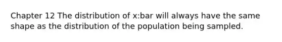 Chapter 12 The distribution of x:bar will always have the same shape as the distribution of the population being sampled.