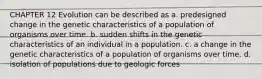 CHAPTER 12 Evolution can be described as a. predesigned change in the genetic characteristics of a population of organisms over time. b. sudden shifts in the genetic characteristics of an individual in a population. c. a change in the genetic characteristics of a population of organisms over time. d. isolation of populations due to geologic forces