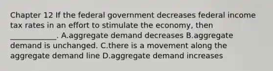 Chapter 12 If the federal government decreases federal income tax rates in an effort to stimulate the economy, then ____________. A.aggregate demand decreases B.aggregate demand is unchanged. C.there is a movement along the aggregate demand line D.aggregate demand increases