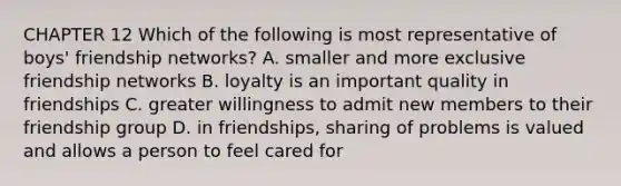 CHAPTER 12 Which of the following is most representative of boys' friendship networks? A. smaller and more exclusive friendship networks B. loyalty is an important quality in friendships C. greater willingness to admit new members to their friendship group D. in friendships, sharing of problems is valued and allows a person to feel cared for