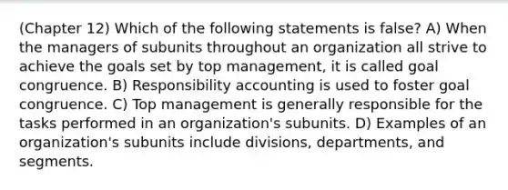 (Chapter 12) Which of the following statements is false? A) When the managers of subunits throughout an organization all strive to achieve the goals set by top management, it is called goal congruence. B) Responsibility accounting is used to foster goal congruence. C) Top management is generally responsible for the tasks performed in an organization's subunits. D) Examples of an organization's subunits include divisions, departments, and segments.