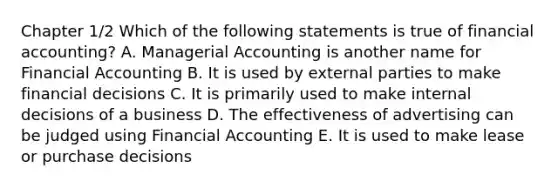 Chapter 1/2 Which of the following statements is true of financial accounting? A. Managerial Accounting is another name for Financial Accounting B. It is used by external parties to make financial decisions C. It is primarily used to make internal decisions of a business D. The effectiveness of advertising can be judged using Financial Accounting E. It is used to make lease or purchase decisions