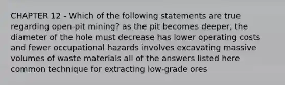 CHAPTER 12 - Which of the following statements are true regarding open-pit mining? as the pit becomes deeper, the diameter of the hole must decrease has lower operating costs and fewer occupational hazards involves excavating massive volumes of waste materials all of the answers listed here common technique for extracting low-grade ores