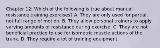 Chapter 12: Which of the following is true about manual resistance training exercises? A. They are only used for partial, not full range of motion. B. They allow personal trainers to apply varying amounts of resistance during exercise. C. They are not beneficial practice to use for isometric muscle actions of the trunk. D. They require a lot of training equipment.