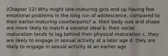 (Chapter 12) Why might late-maturing girls end up having few emotional problems in the long run of adolescence, compared to their earlier-maturing counterparts? a. their body size and shape are more likely to match a societal ideal b. their social maturation tends to lag behind their physical maturation c. they are likely to engage in sexual activity at a later age d. they are likely to engage in sexual activity at an earlier age