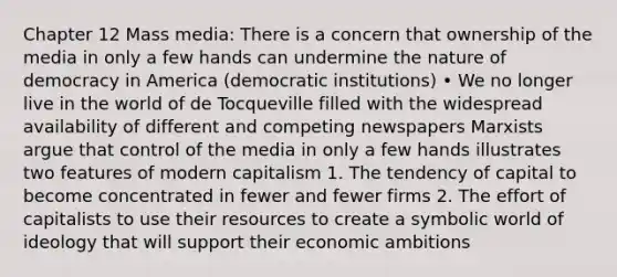 Chapter 12 Mass media: There is a concern that ownership of the media in only a few hands can undermine the nature of democracy in America (democratic institutions) • We no longer live in the world of de Tocqueville filled with the widespread availability of different and competing newspapers Marxists argue that control of the media in only a few hands illustrates two features of modern capitalism 1. The tendency of capital to become concentrated in fewer and fewer firms 2. The effort of capitalists to use their resources to create a symbolic world of ideology that will support their economic ambitions