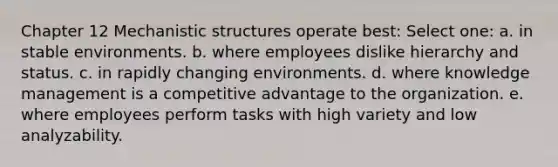 Chapter 12 Mechanistic structures operate best: Select one: a. in stable environments. b. where employees dislike hierarchy and status. c. in rapidly changing environments. d. where knowledge management is a competitive advantage to the organization. e. where employees perform tasks with high variety and low analyzability.