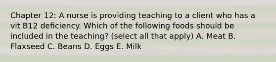 Chapter 12: A nurse is providing teaching to a client who has a vit B12 deficiency. Which of the following foods should be included in the teaching? (select all that apply) A. Meat B. Flaxseed C. Beans D. Eggs E. Milk