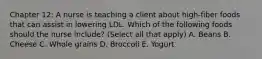 Chapter 12: A nurse is teaching a client about high-fiber foods that can assist in lowering LDL. Which of the following foods should the nurse include? (Select all that apply) A. Beans B. Cheese C. Whole grains D. Broccoli E. Yogurt