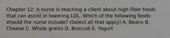 Chapter 12: A nurse is teaching a client about high-fiber foods that can assist in lowering LDL. Which of the following foods should the nurse include? (Select all that apply) A. Beans B. Cheese C. Whole grains D. Broccoli E. Yogurt