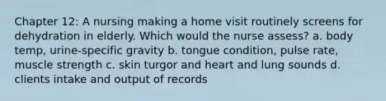 Chapter 12: A nursing making a home visit routinely screens for dehydration in elderly. Which would the nurse assess? a. body temp, urine-specific gravity b. tongue condition, pulse rate, muscle strength c. skin turgor and heart and lung sounds d. clients intake and output of records