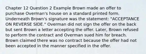 Chapter 12 Question 2 Example Brown made an offer to purchase Overman's house on a standard printed form. Underneath Brown's signature was the statement: "ACCEPTANCE ON REVERSE SIDE." Overman did not sign the offer on the back but sent Brown a letter accepting the offer. Later, Brown refused to perform the contract and Overman sued him for breach. Brown claimed there was no contract because the offer had not been accepted in the manner specified in the offer.