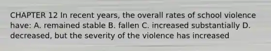 CHAPTER 12 In recent years, the overall rates of school violence have: A. remained stable B. fallen C. increased substantially D. decreased, but the severity of the violence has increased