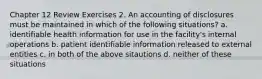 Chapter 12 Review Exercises 2. An accounting of disclosures must be maintained in which of the following situations? a. identifiable health information for use in the facility's internal operations b. patient identifiable information released to external entities c. in both of the above sitautions d. neither of these situations