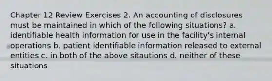 Chapter 12 Review Exercises 2. An accounting of disclosures must be maintained in which of the following situations? a. identifiable health information for use in the facility's internal operations b. patient identifiable information released to external entities c. in both of the above sitautions d. neither of these situations