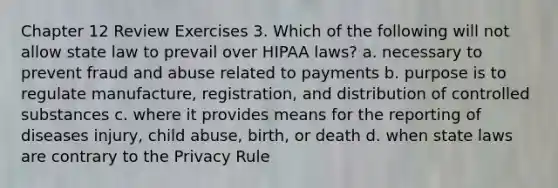 Chapter 12 Review Exercises 3. Which of the following will not allow state law to prevail over HIPAA laws? a. necessary to prevent fraud and abuse related to payments b. purpose is to regulate manufacture, registration, and distribution of controlled substances c. where it provides means for the reporting of diseases injury, child abuse, birth, or death d. when state laws are contrary to the Privacy Rule