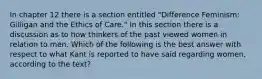 In chapter 12 there is a section entitled "Difference Feminism: Gilligan and the Ethics of Care." In this section there is a discussion as to how thinkers of the past viewed women in relation to men. Which of the following is the best answer with respect to what Kant is reported to have said regarding women, according to the text?