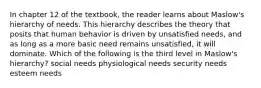 In chapter 12 of the textbook, the reader learns about Maslow's hierarchy of needs. This hierarchy describes the theory that posits that human behavior is driven by unsatisfied needs, and as long as a more basic need remains unsatisfied, it will dominate. Which of the following is the third level in Maslow's hierarchy? social needs physiological needs security needs esteem needs